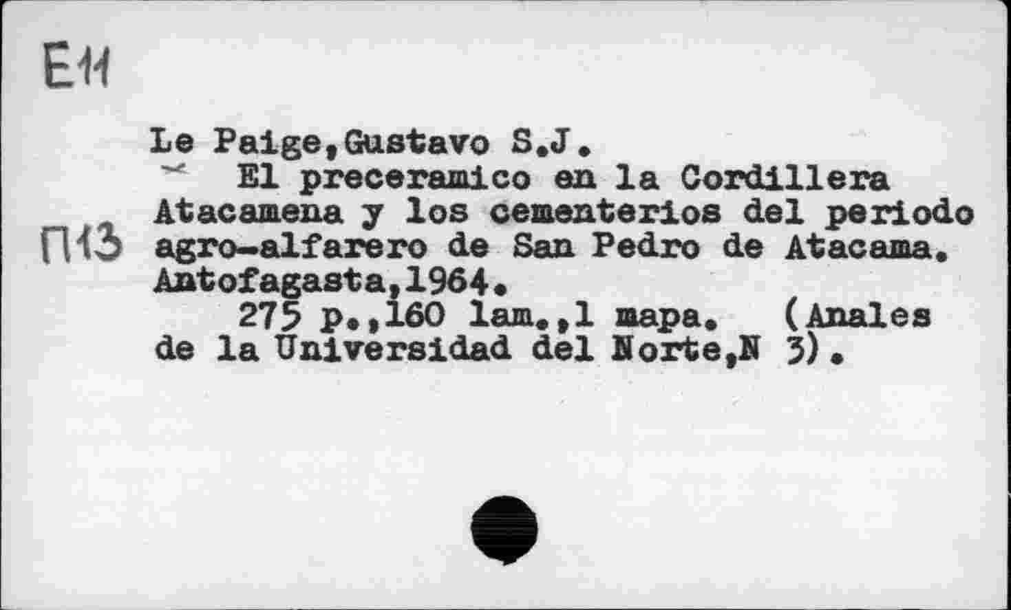 ﻿ЕМ
Le Paige«Gustavo S.J.
El preceramico en la Cordillera
At ас amena у los cementerios del periodo ГИЗ agro-alfarero de San Pedro de Atacama.
Antofagasta,1964«
275 p.,160 lam.,1 тара. (Anales de la Universidad del Korte,N 5) .